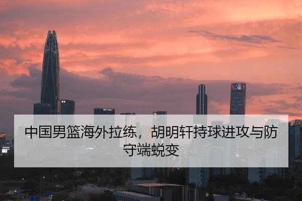 中国男篮海外拉练，胡明轩持球进攻与防守端蜕变