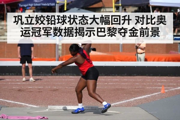 巩立姣铅球状态大幅回升 对比奥运冠军数据揭示巴黎夺金前景